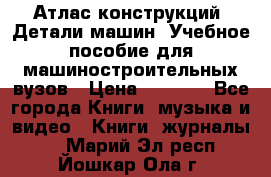 Атлас конструкций. Детали машин. Учебное пособие для машиностроительных вузов › Цена ­ 1 000 - Все города Книги, музыка и видео » Книги, журналы   . Марий Эл респ.,Йошкар-Ола г.